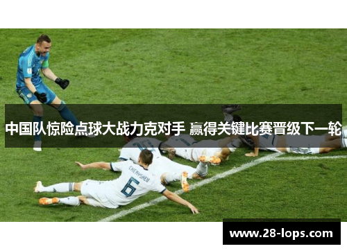 中国队惊险点球大战力克对手 赢得关键比赛晋级下一轮
