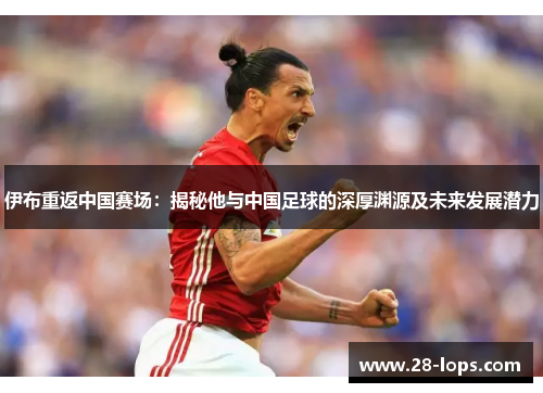 伊布重返中国赛场：揭秘他与中国足球的深厚渊源及未来发展潜力